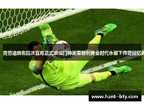 克劳迪奥布拉沃宣布正式退役门神谢幕智利黄金时代永留下传奇回忆