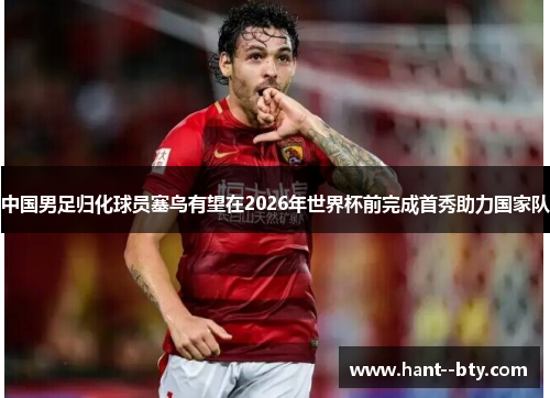 中国男足归化球员塞鸟有望在2026年世界杯前完成首秀助力国家队 中国男足归化球员塞鸟有望在2026年世界杯前完成首秀助力国家队