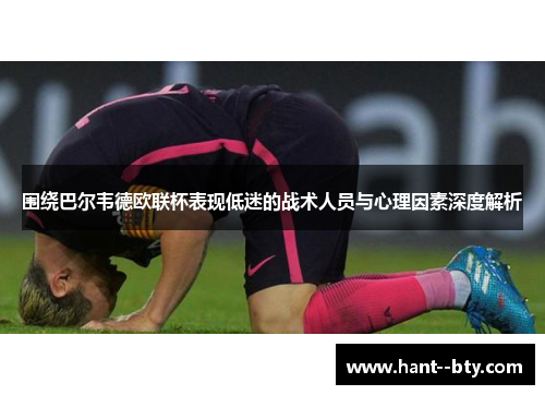 围绕巴尔韦德欧联杯表现低迷的战术人员与心理因素深度解析 围绕巴尔韦德欧联杯表现低迷的战术人员与心理因素深度解析